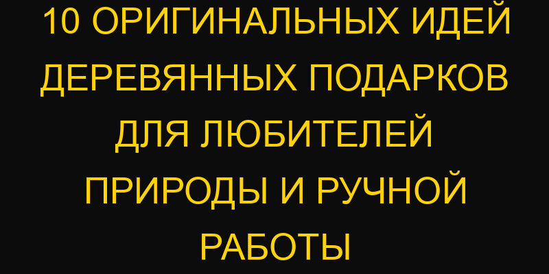 10 оригинальных идей деревянных подарков для любителей природы и ручной работы