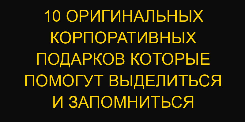 10 оригинальных корпоративных подарков которые помогут выделиться и запомниться