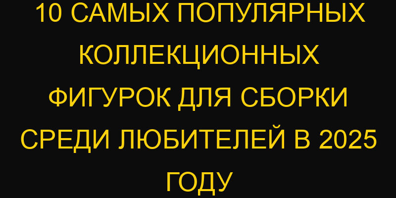 10 самых популярных коллекционных фигурок для сборки среди любителей в 2025 году