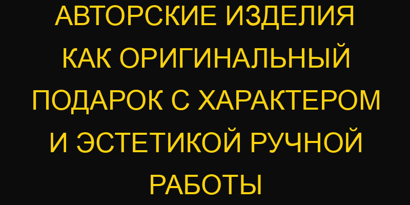 Авторские изделия как оригинальный подарок с характером и эстетикой ручной работы