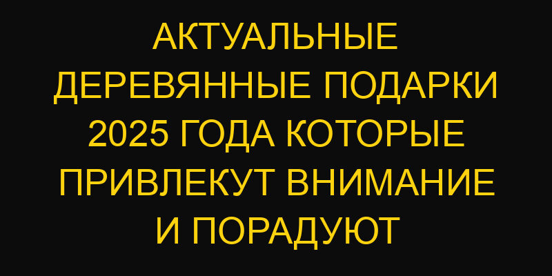 Актуальные деревянные подарки 2025 года которые привлекут внимание и порадуют