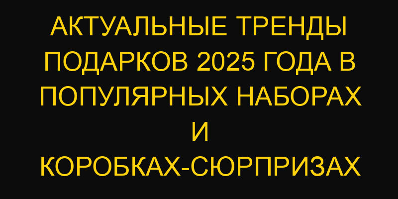 Актуальные тренды подарков 2025 года в популярных наборах и коробках-сюрпризах