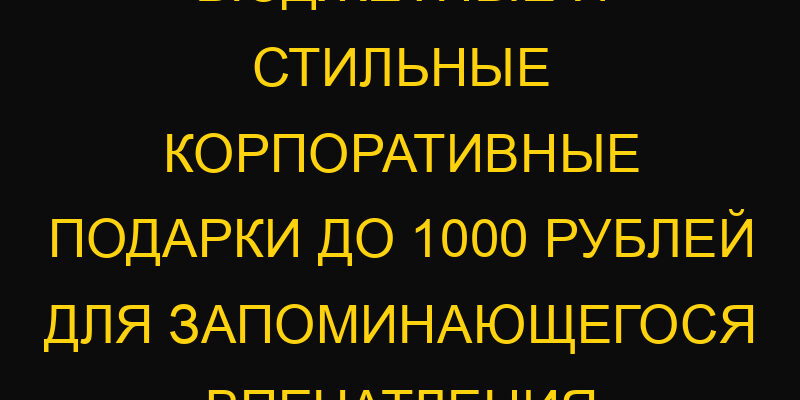 Бюджетные и стильные корпоративные подарки до 1000 рублей для запоминающегося впечатления