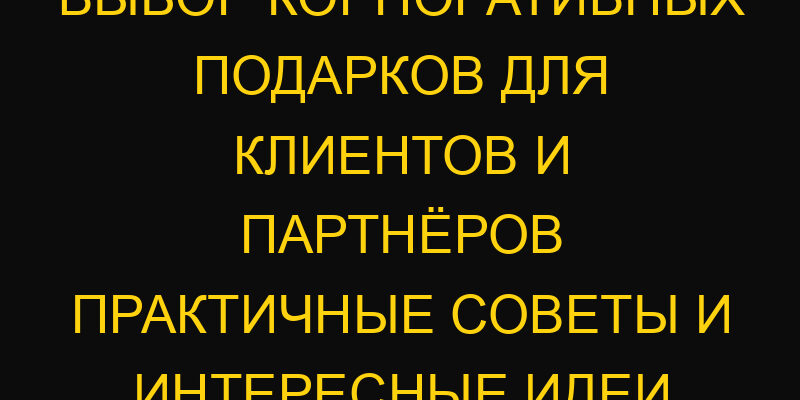Выбор корпоративных подарков для клиентов и партнёров практичные советы и интересные идеи