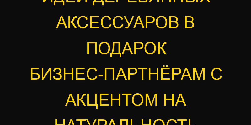 Идеи деревянных аксессуаров в подарок бизнес-партнёрам с акцентом на натуральность
