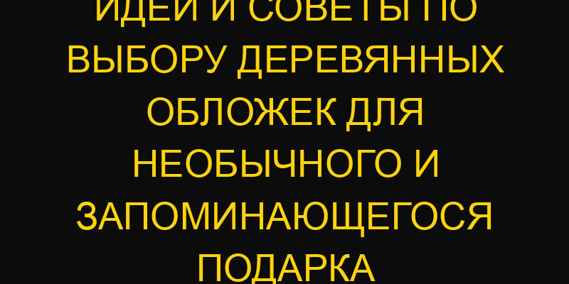 Идеи и советы по выбору деревянных обложек для необычного и запоминающегося подарка