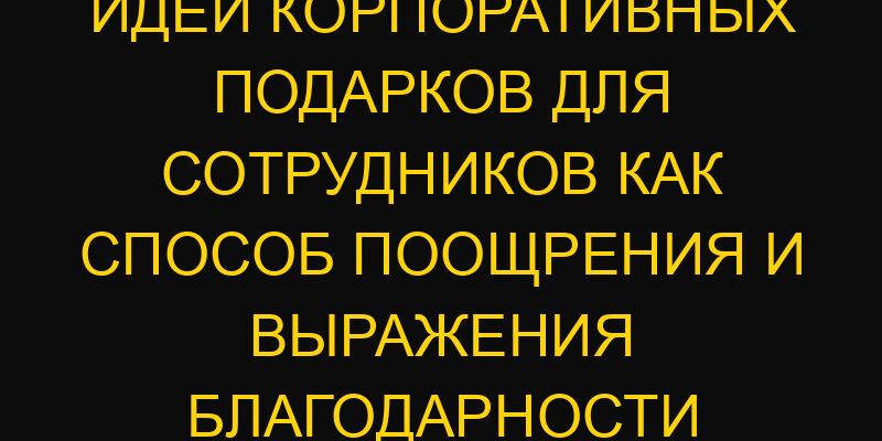 Идеи корпоративных подарков для сотрудников как способ поощрения и выражения благодарности
