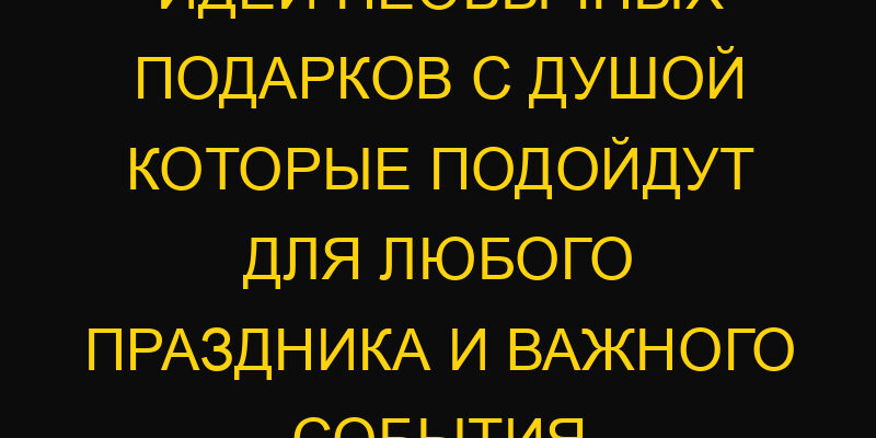 Идеи необычных подарков с душой которые подойдут для любого праздника и важного события