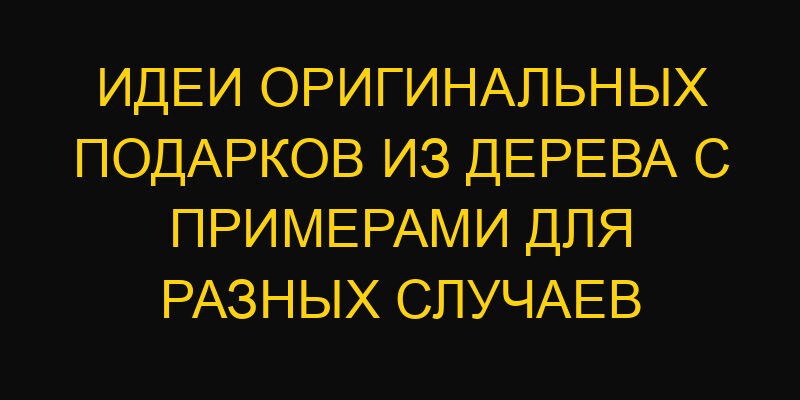 Идеи оригинальных подарков из дерева с примерами для разных случаев