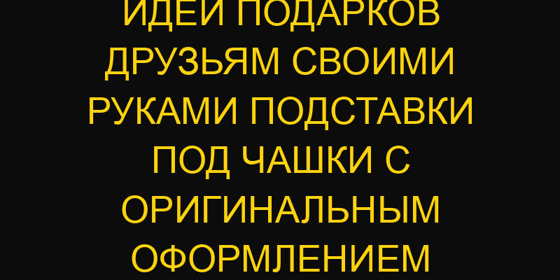 Идеи подарков друзьям своими руками подставки под чашки с оригинальным оформлением