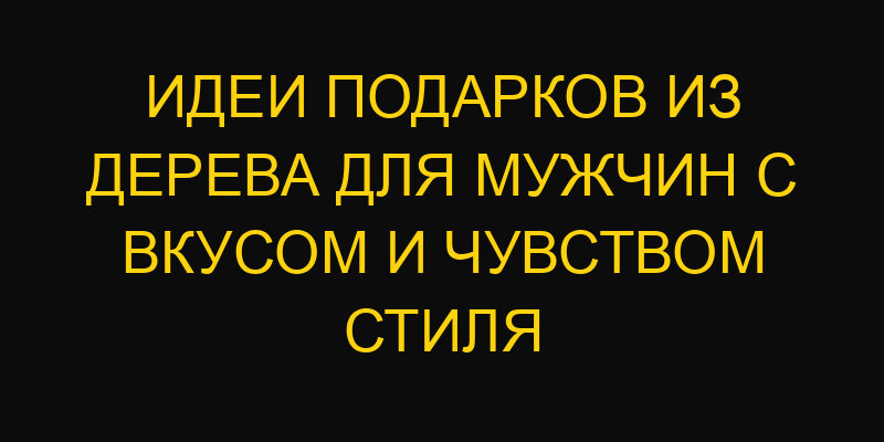 Идеи подарков из дерева для мужчин с вкусом и чувством стиля