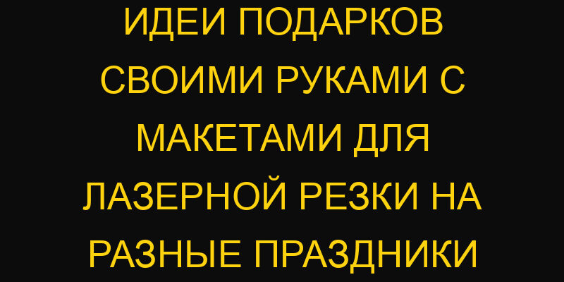 Идеи подарков своими руками с макетами для лазерной резки на разные праздники