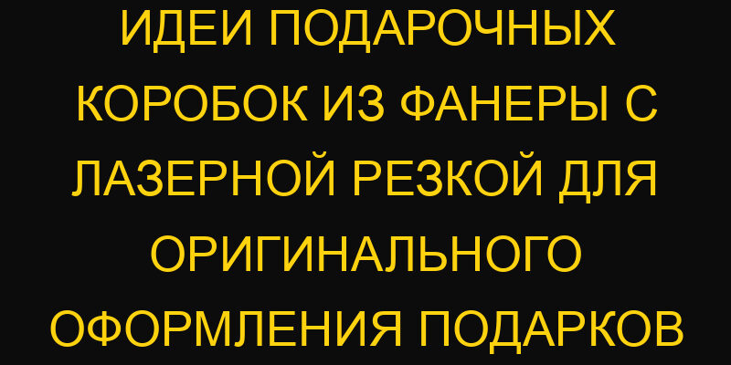 Идеи подарочных коробок из фанеры с лазерной резкой для оригинального оформления подарков
