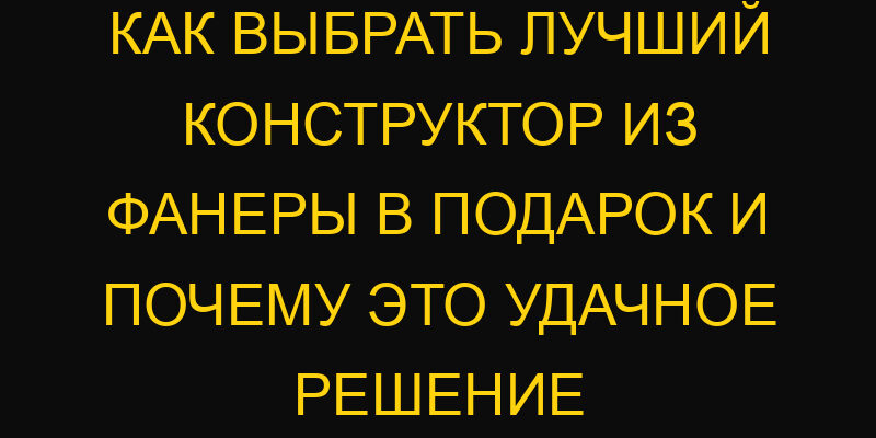 Как выбрать лучший конструктор из фанеры в подарок и почему это удачное решение