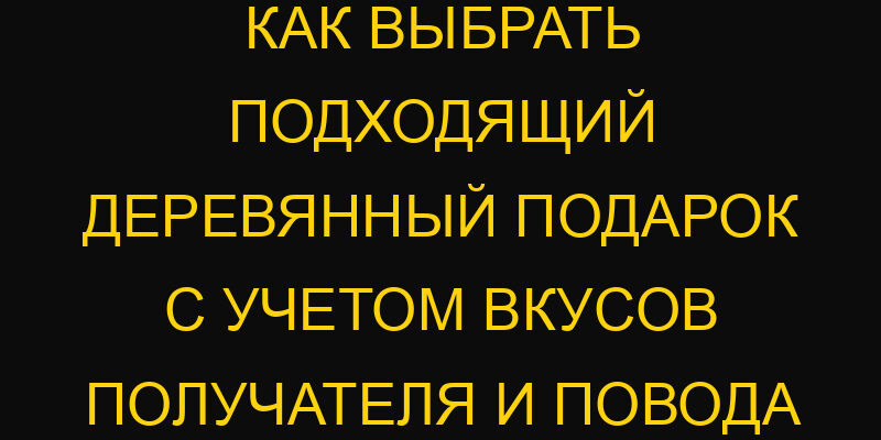 Как выбрать подходящий деревянный подарок с учетом вкусов получателя и повода