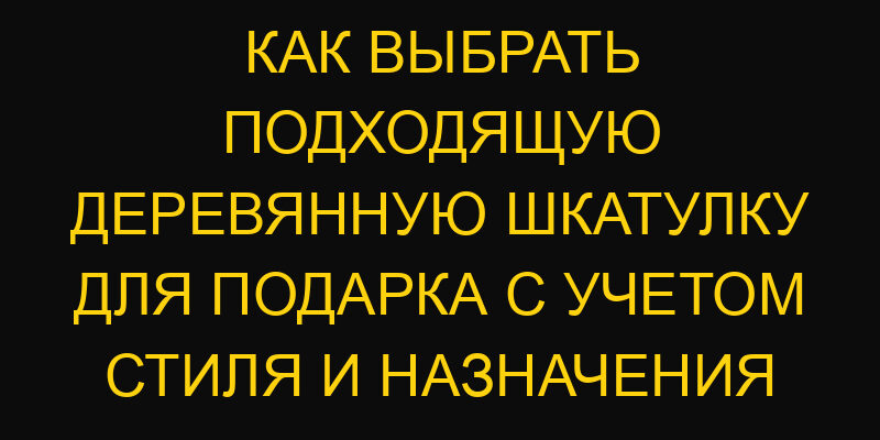 Как выбрать подходящую деревянную шкатулку для подарка с учетом стиля и назначения