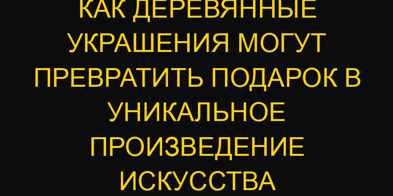 Как деревянные украшения могут превратить подарок в уникальное произведение искусства