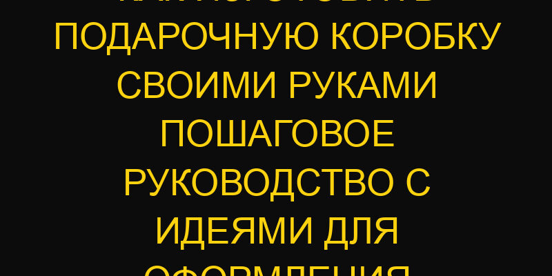 Как изготовить подарочную коробку своими руками пошаговое руководство с идеями для оформления