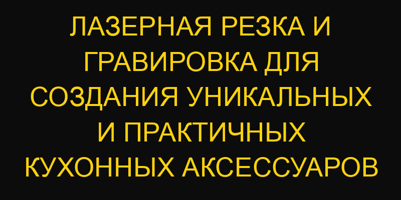 Лазерная резка и гравировка для создания уникальных и практичных кухонных аксессуаров