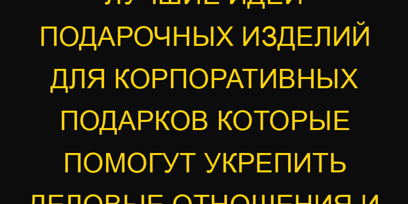 Лучшие идеи подарочных изделий для корпоративных подарков которые помогут укрепить деловые отношения и имидж компании