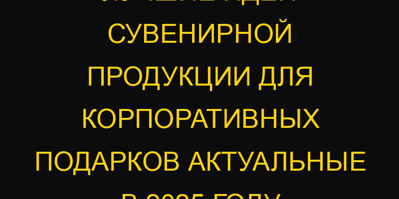 Лучшие идеи сувенирной продукции для корпоративных подарков актуальные в 2025 году