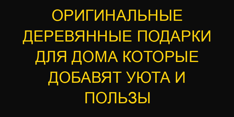 Оригинальные деревянные подарки для дома которые добавят уюта и пользы