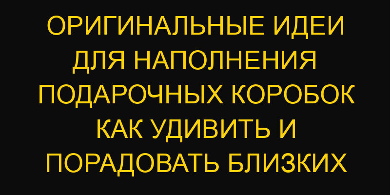 Оригинальные идеи для наполнения подарочных коробок как удивить и порадовать близких