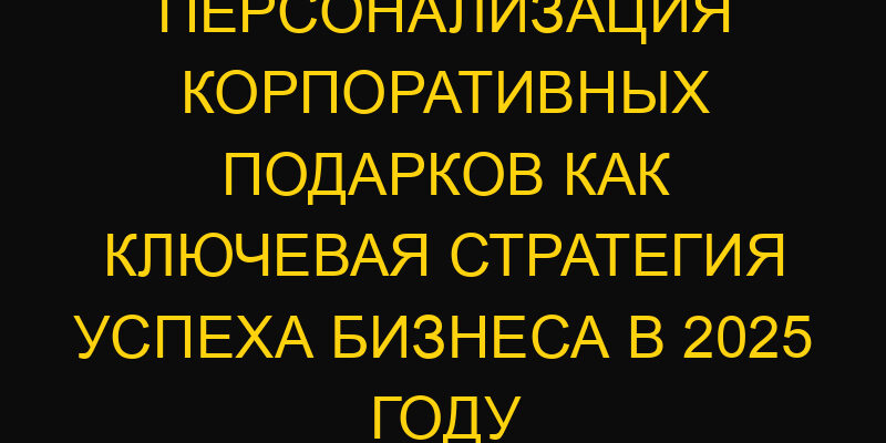 Персонализация корпоративных подарков как ключевая стратегия успеха бизнеса в 2025 году