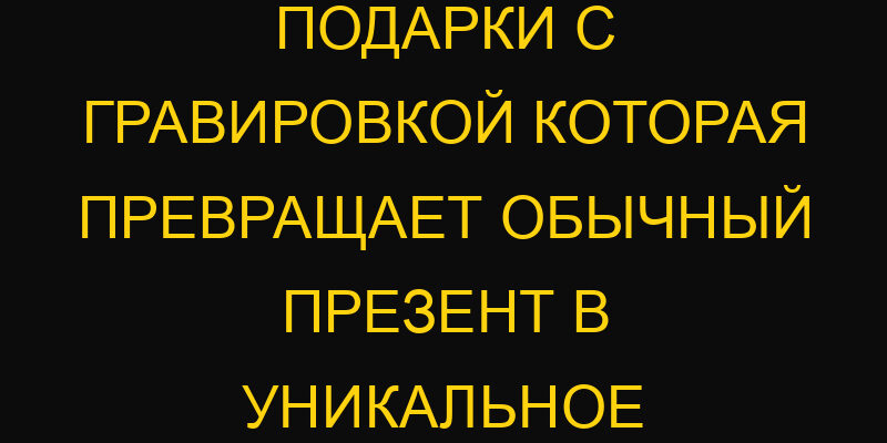 Персонализированные подарки с гравировкой которая превращает обычный презент в уникальное сокровище