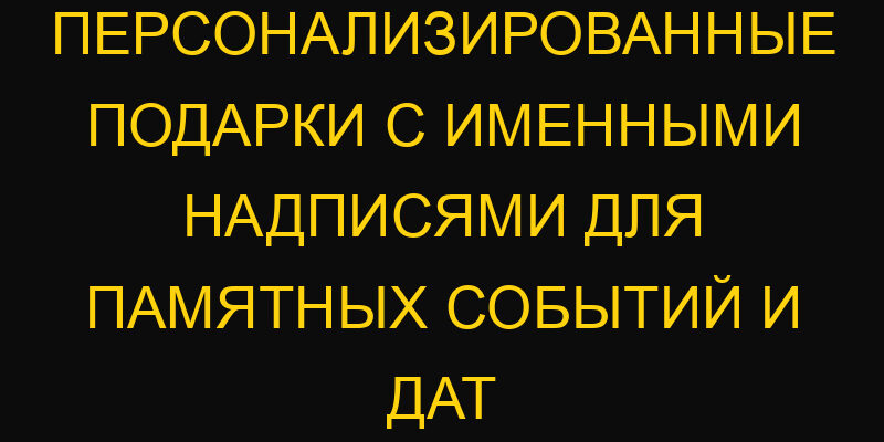 Персонализированные подарки с именными надписями для памятных событий и дат