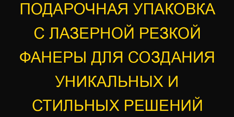 Подарочная упаковка с лазерной резкой фанеры для создания уникальных и стильных решений