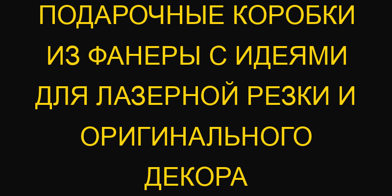 Подарочные коробки из фанеры с идеями для лазерной резки и оригинального декора