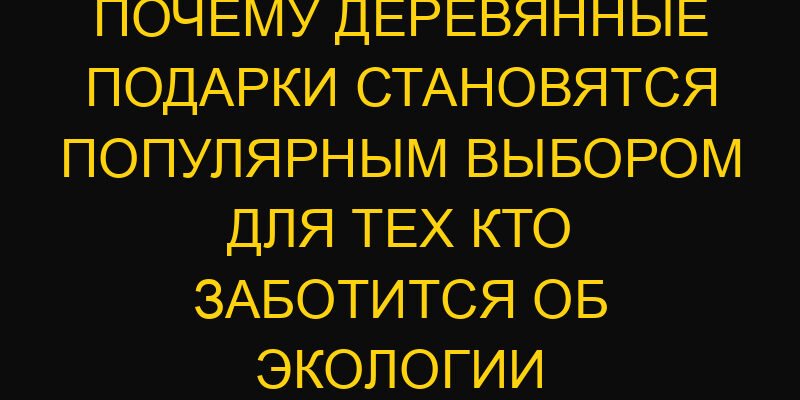 Почему деревянные подарки становятся популярным выбором для тех кто заботится об экологии
