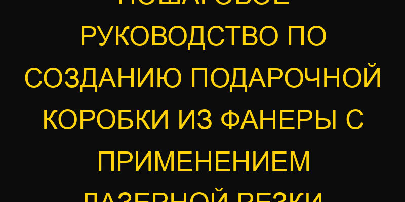 Пошаговое руководство по созданию подарочной коробки из фанеры с применением лазерной резки