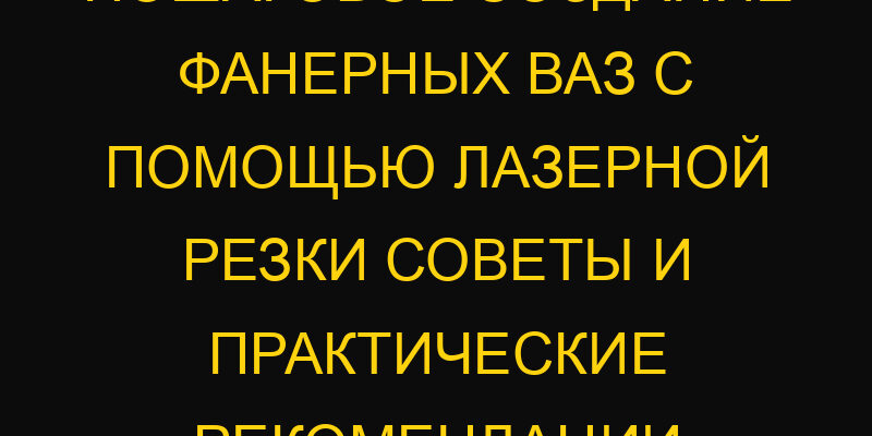 Пошаговое создание фанерных ваз с помощью лазерной резки советы и практические рекомендации