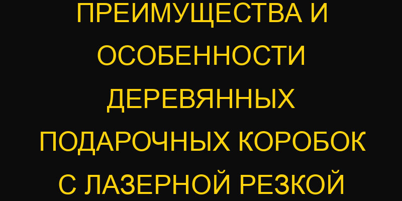 Преимущества и особенности деревянных подарочных коробок с лазерной резкой