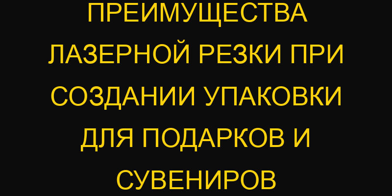 Преимущества лазерной резки при создании упаковки для подарков и сувениров