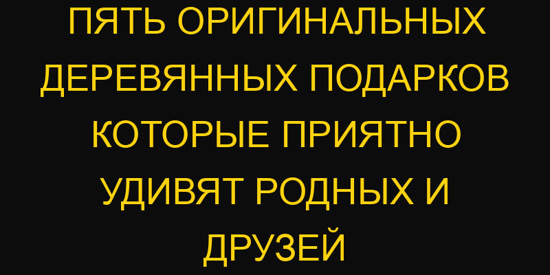 Пять оригинальных деревянных подарков которые приятно удивят родных и друзей
