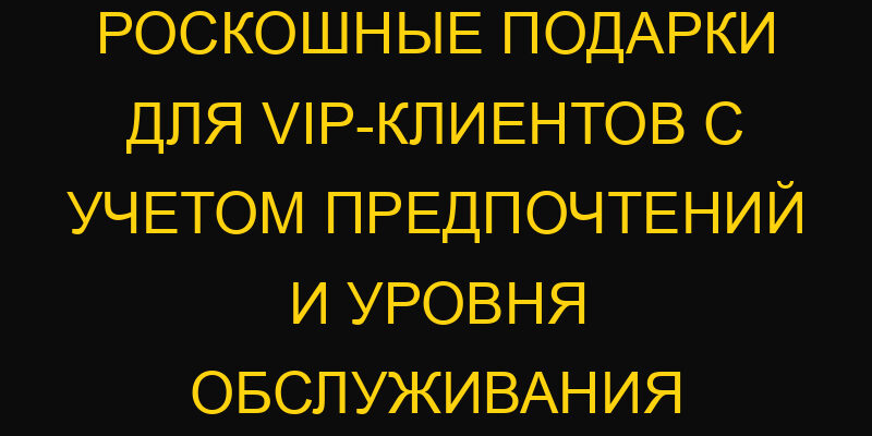 Роскошные подарки для VIP-клиентов с учетом предпочтений и уровня обслуживания