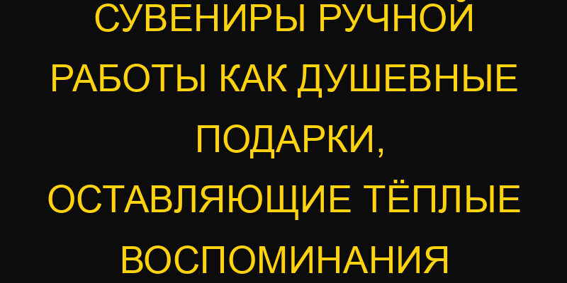 Сувениры ручной работы как душевные подарки, оставляющие тёплые воспоминания