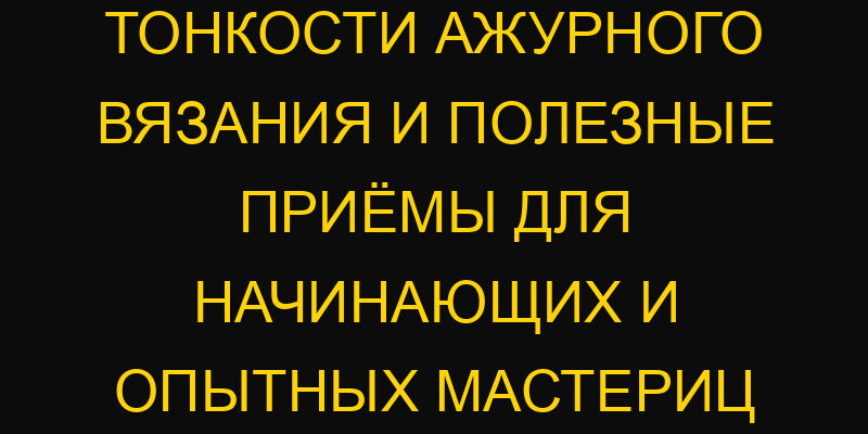 Тонкости ажурного вязания и полезные приёмы для начинающих и опытных мастериц
