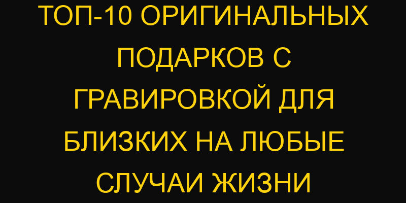 ТОП-10 оригинальных подарков с гравировкой для близких на любые случаи жизни
