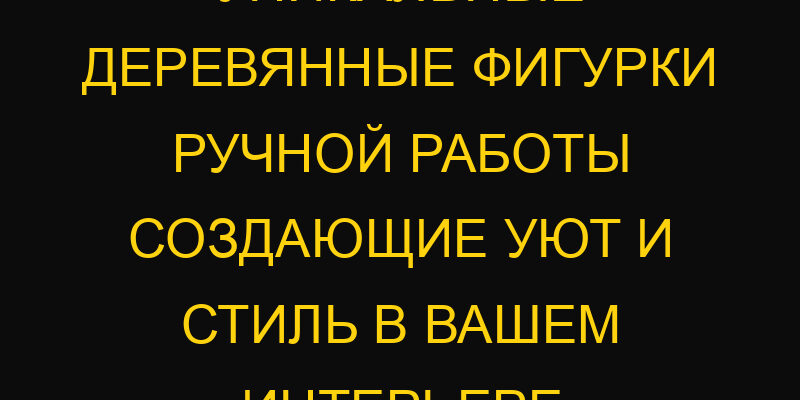 Уникальные деревянные фигурки ручной работы создающие уют и стиль в вашем интерьере