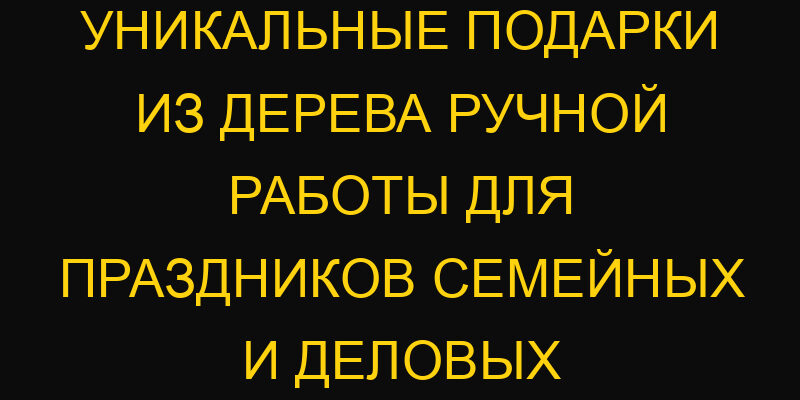 Уникальные подарки из дерева ручной работы для праздников семейных и деловых