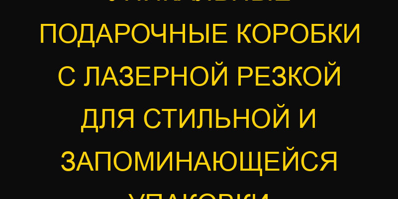 Уникальные подарочные коробки с лазерной резкой для стильной и запоминающейся упаковки