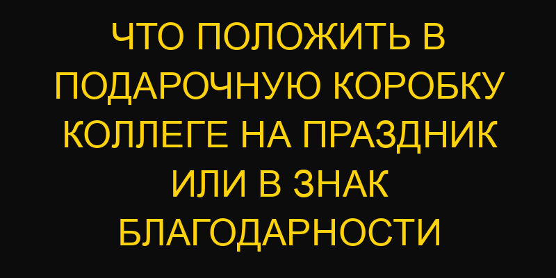 Что положить в подарочную коробку коллеге на праздник или в знак благодарности